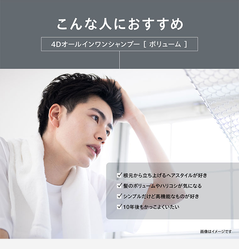 こんな人におすすめ。4Dオールインワンシャンプー ボリューム。根元から立ち上げるヘアスタイルが好き。髪のボリュームやハリコシが気になる。シンプルだけど高機能なものが好き。10年後もかっこよくいたい。