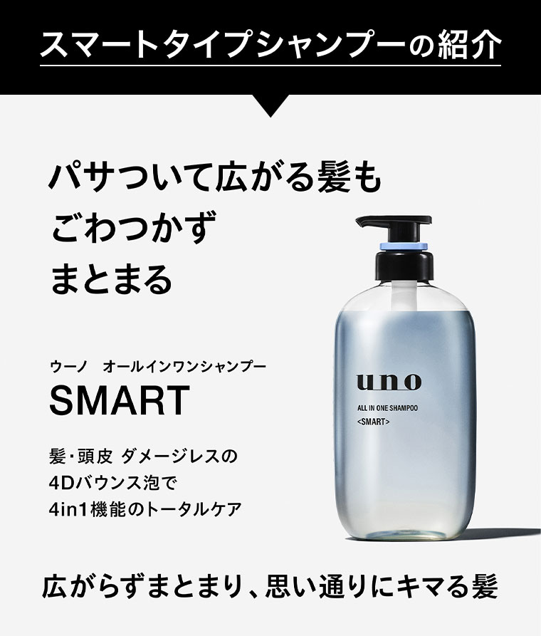 スマートタイプシャンプーの紹介。パサついて広がる髪も、ごわつかずまとまる。ウーノ オールインワンシャンプー SMART。髪・頭皮ダメージレスの4Dバウンス泡で、4in1機能のトータルケア。広がらずまとまり、思い通りにキマる髪。