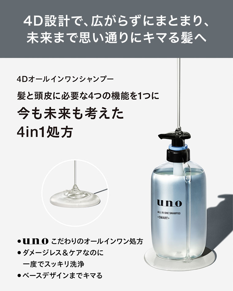 4D設計で、広がらずにまとまり、未来まで思い通りにキマる髪へ。4Dオールインワンシャンプー。髪と頭皮に必要な4つの機能を1つに。今も未来も考えた4in1処方。unoこだわりのオールインワン処方。ダメージレス&ケアなのに一度でスッキリ洗浄。ベースデザインまでキマる。