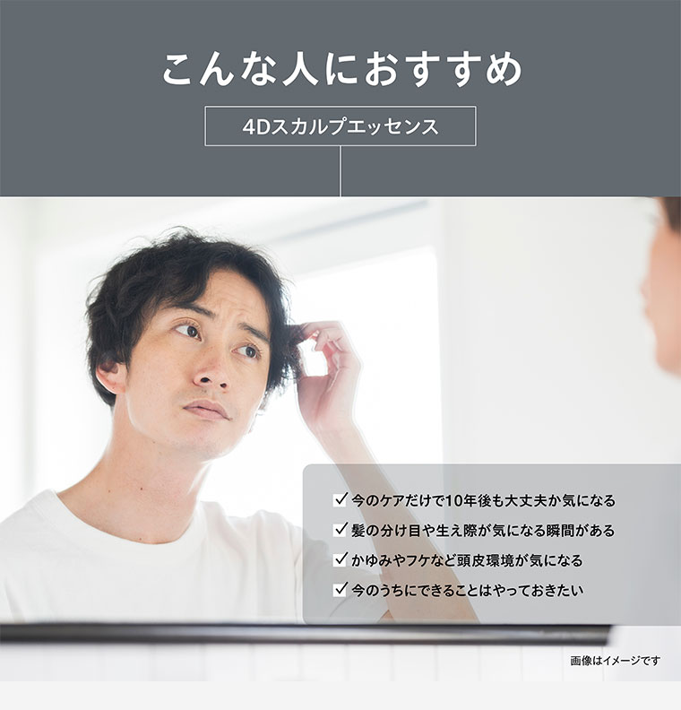 こんな人におすすめ。4Dスカルプエッセンス。今のケアだけで10年後も大丈夫か気になる。髪の分け目や生え際が気になる瞬間がある。かゆみやフケなど頭皮環境が気になる。今のうちにできることはやっておきたい。