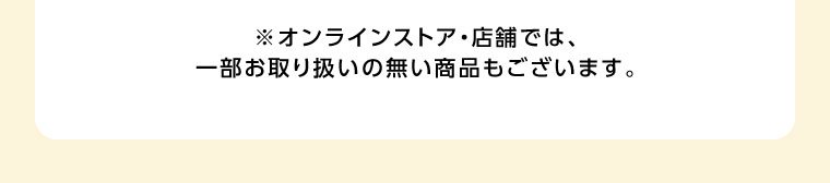 オンラインストア・店舗では、一部お取り扱いのない商品もございます。