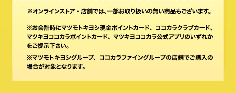 ※オンラインストア・店舗では、一部お取り扱いの無い商品もございます。※お会計時にマツモトキヨシ現金ポイントカード、ココカラクラブカード、マツキヨココカラポイントカード、マツキヨココカラ公式アプリのいずれかをご提示下さい。※マツモトキヨシグループ、ココカラファイングループの店舗でご購入の場合が対象となります。