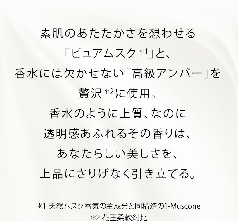 素肌のあたたかさを想わせる「ピュアムスク」と、香水には欠かせない「高級アンバー」を贅沢に使用。香水のように上質、なのに透明感あふれるその香りは、あなたらしい美しさを、上品にさりげなく引き立てる。注釈(詳細は本画像をご確認ください)。