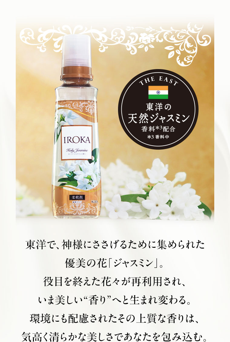 東洋の天然ジャスミン香料配合。注釈(詳細は本画像をご確認ください)。東洋で、神様にささげるために集められた優美の花「ジャスミン」。役目を終えた花々が再利用され、いま美しい香りへと生まれ変わる。環境にも配慮されたその上質な香りは、気高く清らかな美しさであなたを包み込む。