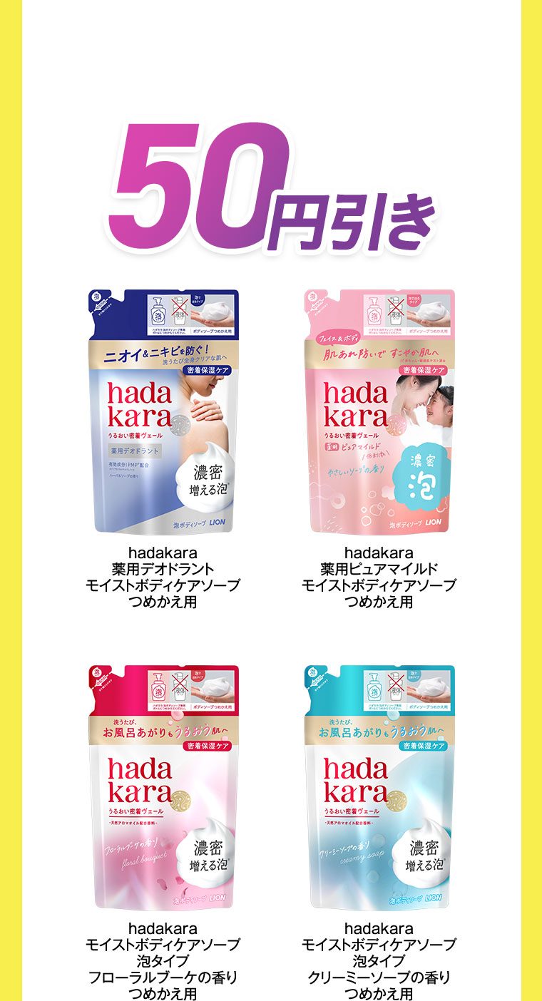 50円引き。hadakara 薬用デオドラント モイストボディケアソープ つめかえ用。hadakara 薬用ピュアマイルド モイストボディケアソープ つめかえ用。hadakara モイストボディケアソープ 泡タイプ フローラルブーケの香り つめかえ用。hadakara モイストボディケアソープ 泡タイプ クリーミーソープの香り つめかえ用。