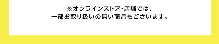 オンラインストア、店舗では、一部お取り扱いのない商品もございます。