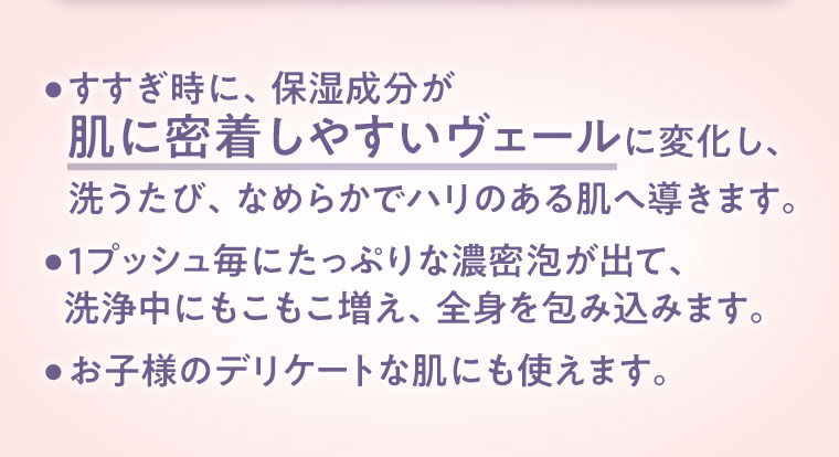 すすぎ時に、保湿成分が肌に密着しやすいヴェールに変化し、洗うたび、なめらかでハリのある肌へ導きます。1プッシュ毎にたっぷりな濃密泡が出て、洗浄中にもこもこ増え、全身を包み込みます。お子様のデリケートな肌にも使えます。