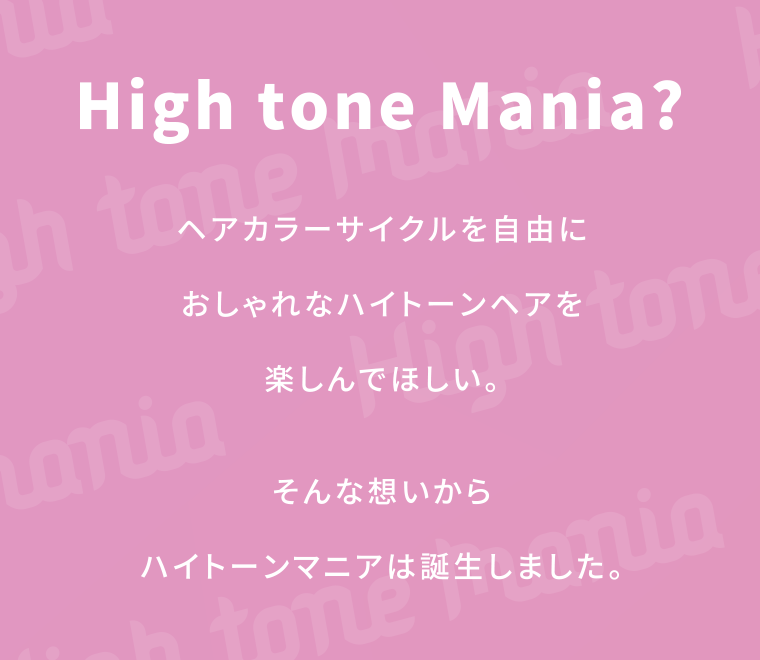 High tone Mania?ヘアカラーサイクルを自由におしゃれなハイトーンヘアを楽しんでほしい。そんな想いからハイトーンマニアは誕生しました。