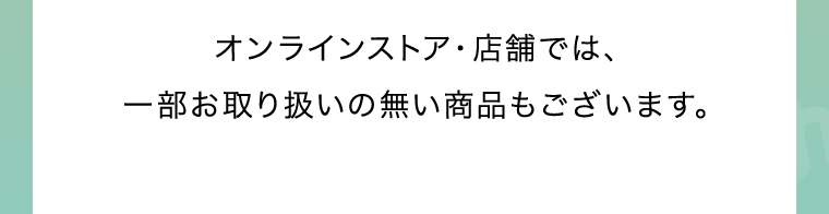 オンラインストア・店舗では、一部お取り扱いの無い商品もございます。