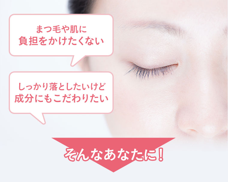 まつ毛や肌に負担をかけたくない。しっかり落としたいけど成分にもこだわりたい。そんなあなたに！