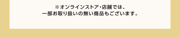 オンラインストア・店舗では、一部お取り扱いの無い商品もございます。