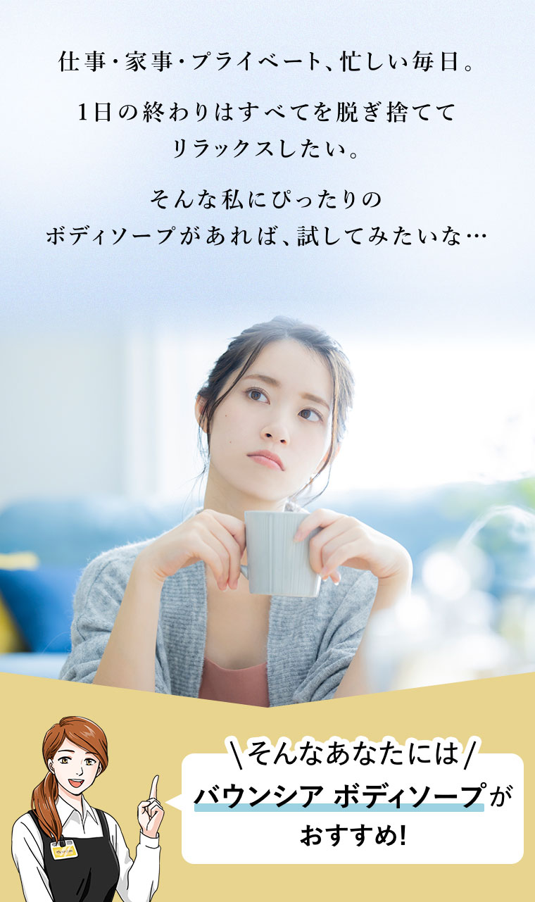 仕事・家事・プライベート、忙しい毎日。1日の終わりはすべてを脱ぎ捨ててリラックスしたい。そんな私にぴったりのボディソープがあれば、試してみたいな…。そんなあなたには、バウンシア ボディソープがおすすめ!
