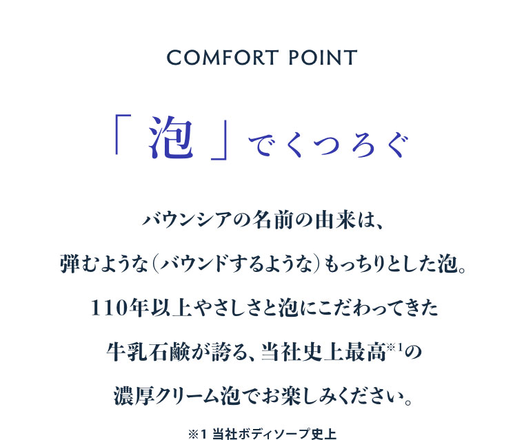 COMFORT POINT。「泡」でくつろぐ。バウンシアの名前の由来は、弾むような(バウンドするような)もっちりとした泡。110年以上やさしさと泡にこだわってきた牛乳石鹸が誇る、当社史上最高の濃厚クリーム泡でお楽しみください。注釈(詳細は本画像をご確認ください)。