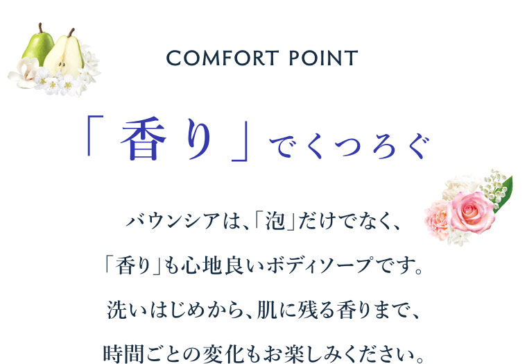 COMFORT POINT。「香り」でくつろぐ。バウンシアは、「泡」だけでなく、「香り」も心地良いボディソープです。洗いはじめから、肌に残る香りまで、時間ごとの変化もお楽しみください。