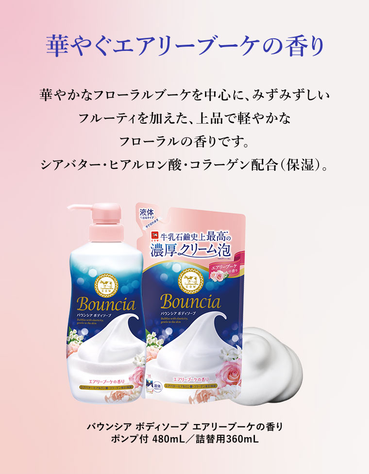 華やぐエアリーブーケの香り。華やかなフローラルブーケを中心に、みずみずしいフルーティを加えた、上品で軽やかなフローラルの香りです。シアバター・ヒアルロン酸・コラーゲン配合(保湿)。バウンシア ボディソープ エアリーブーケの香り。ポンプ付 480mL/詰替用360mL。