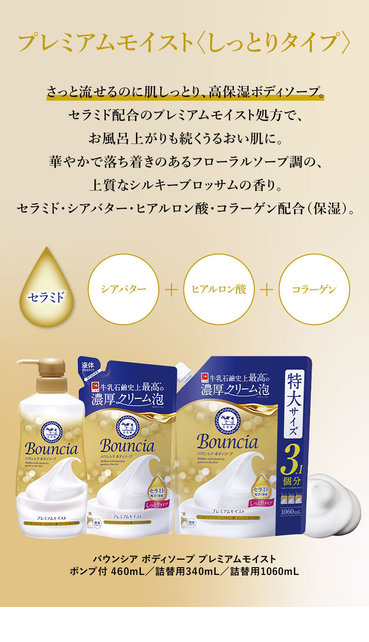 プレミアムモイストしっとりタイプ。さっと流せるのに肌しっとり、高保湿ボディソープ。セラミド配合のプレミアムモイスト処方で、お風呂上がりも続くうるおい肌に。華やかで落ち着きのあるフローラルソープ調の、上質なシルキーブロッサムの香り。セラミド・シアバター・ヒアルロン酸・コラーゲン配合(保湿)。シアバター + ヒアルロン酸 + コラーゲン。セラミド。バウンシア ボディソープ プレミアムモイスト。ポンプ付 460mL/詰替用340mL/詰替用1060mL。