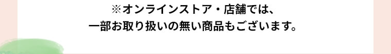 ※オンラインストア・店舗では、一部お取り扱いのない商品もございます。
