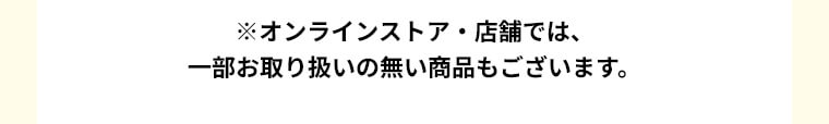 ※オンラインストア・店舗では、一部お取り扱いのない商品もございます。