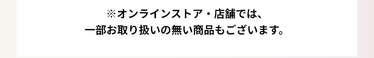 ※オンラインストア・店舗では、一部お取り扱いのない商品もございます。