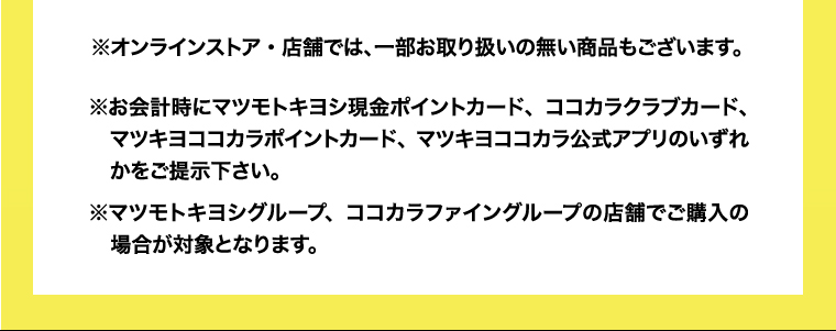 ※オンラインストア・店舗では、一部お取り扱いの無い商品もございます。※お会計時にマツモトキヨシ現金ポイントカード、ココカラクラブカード、　マツキヨココカラポイントカード、マツキヨココカラ公式アプリのいずれかをご提示下さい。※マツモトキヨシグループ、ココカラファイングループの店舗でご購入の場合が対象となります。