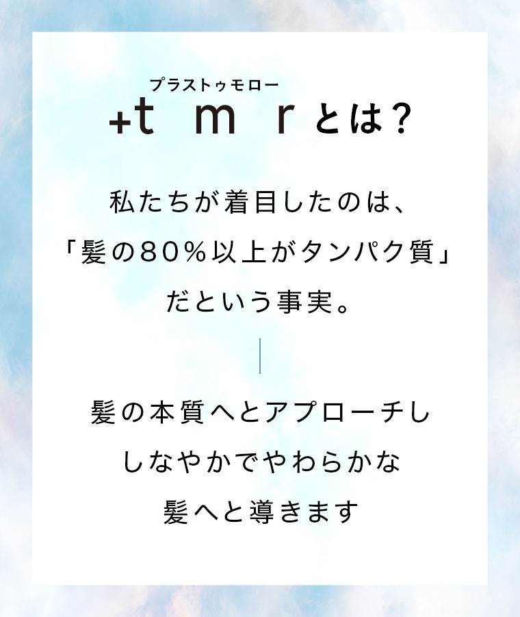 +tmr(プラストゥモロー)とは？私たちが着目したのは、「髪の80%以上がタンパク質」だという事実。髪の本質へとアプローチし、しなやかでやわらかな髪へと導きます。