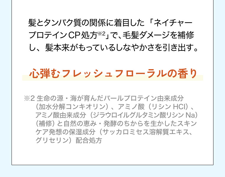 髪とタンパク質の関係に着目した「ネイチャー プロテインCP処方」で、毛髪ダメージを補修し、髪本来がもっているしなやかさを引き出す。心弾むフレッシュフローラルの香り。注釈(詳細は本画像をご確認ください)。