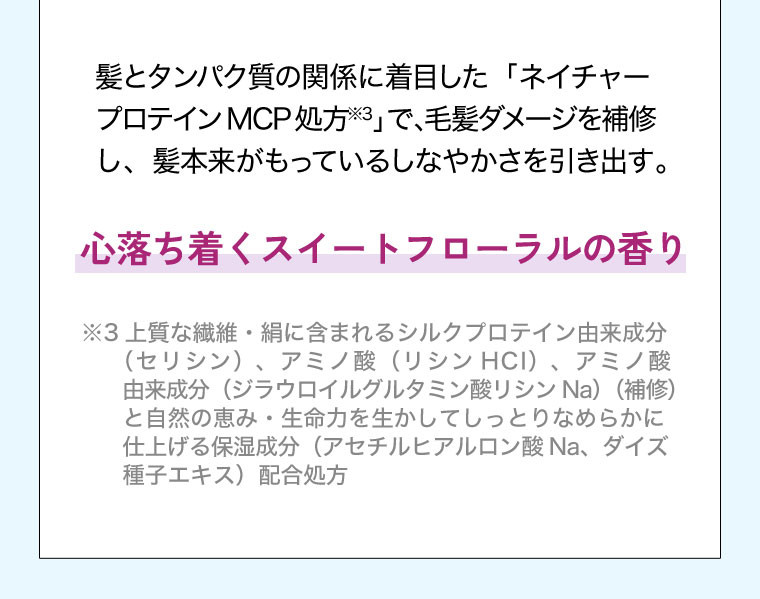 髪とタンパク質の関係に着目した「ネイチャー プロテイン MCP処方」で、毛髪ダメージを補修し、髪本来がもっているしなやかさを引き出す。心落ち着くスイートフローラルの香り。注釈(詳細は本画像をご確認ください)。