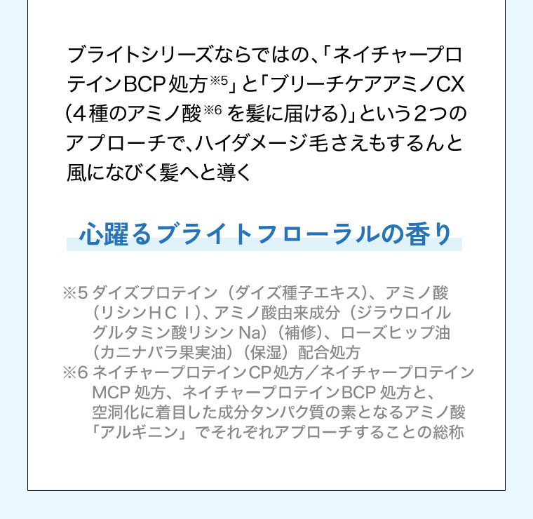 ブライトシリーズならではの、「ネイチャープロテインBCP処方」と「ブリーチケアアミノCX(4種のアミノ酸を髪に届ける)」という2つのアプローチで、ハイダメージ毛さえもするんと風になびく髪へと導く。心躍るブライトフローラルの香り。注釈(詳細は本画像をご確認ください)。