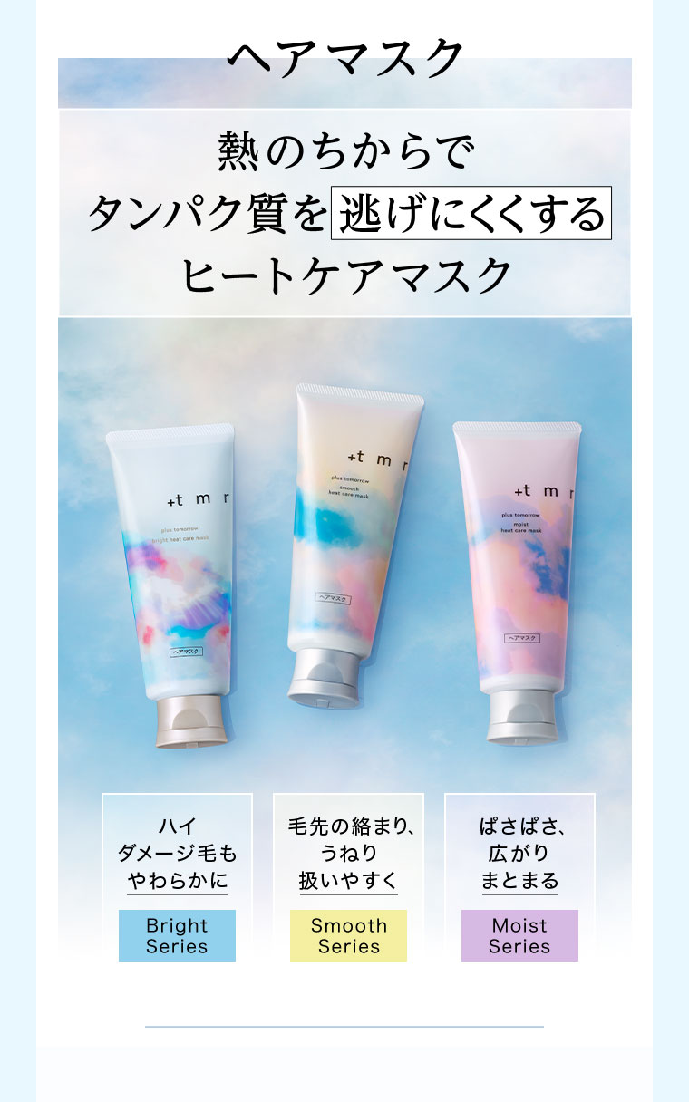 ヘアマスク。熱のちからでタンパク質を逃げにくくするヒートケアマスク。ハイダメージ毛もやわらかに、Bright Series。毛先の絡まり、うねり扱いやすく、Smooth Series。ぱさぱさ、広がりまとまる、Moist Series。