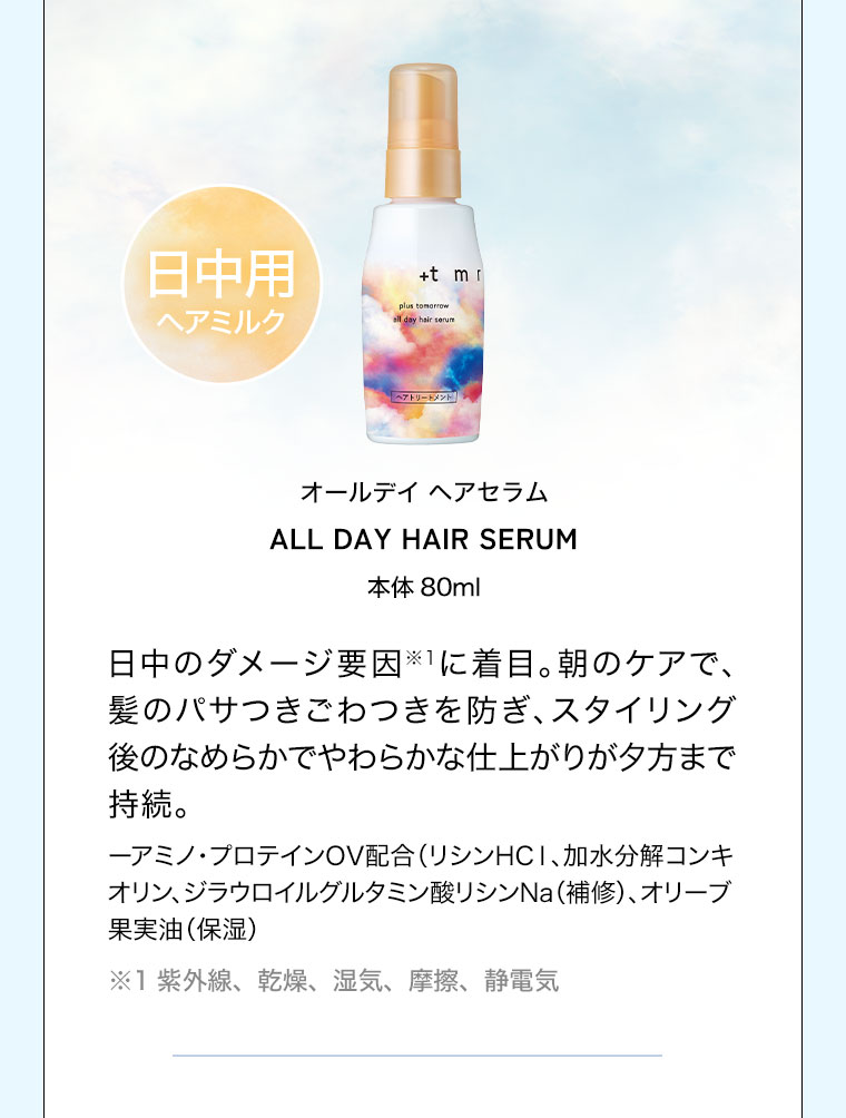 日中用ヘアミルク。オールデイ ヘアセラム。本体80ml。日中のダメージ要因に着目。朝のケアで、髪のパサつきごわつきを防ぎ、スタイリング後のなめらかでやわらかな仕上がりが夕方まで持続。注釈(詳細は本画像をご確認ください)。
