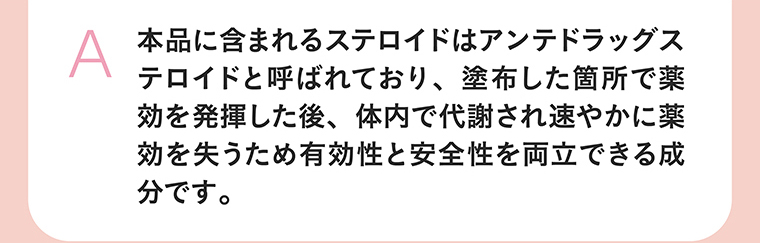 本品に含まれるステロイドはアンテドラッグステロイドと呼ばれており、塗布した箇所で薬効を発揮した後、体内で代謝され速やかに薬効を失うため有効性と安全性を両立できる成分です。