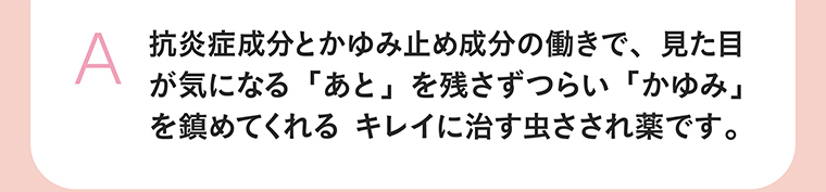 抗炎症成分とかゆみ止め成分の働きで、見た目が気になる「あと」を残さずつらい「かゆみ」を鎮めてくれる キレイに治す虫さされ薬です。