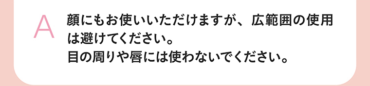 顔にもお使いいただけますが、広範囲の使用は避けてください。目の周りや唇には使わないでください。