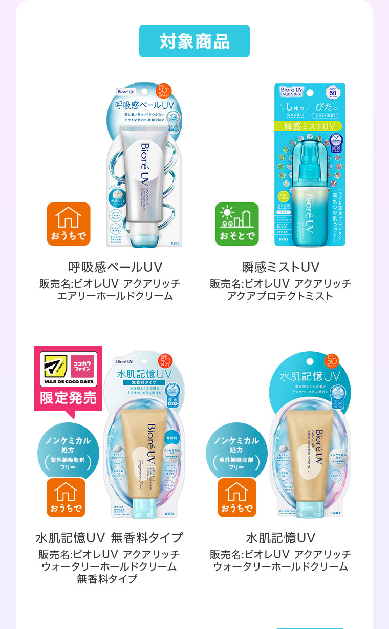 対象商品。おうちで。呼吸感ベールUV。販売名、ビオレUVアクアリッチ エアリーホールドクリーム。おそとで。瞬感ミストUV。販売名、ビオレUVアクアリッチ アクアプロテクトミスト。マツキヨココカラ限定発売。ノンケミカル処方、紫外線吸収剤フリー。おうちで。水肌記憶UV、無香料タイプ。販売名、ビオレUVアクアリッチ ウォータリーホールドクリーム 無香料タイプ。おうちで。水肌記憶UV。販売名、ビオレUVアクアリッチ ウォータリーホールドクリーム。