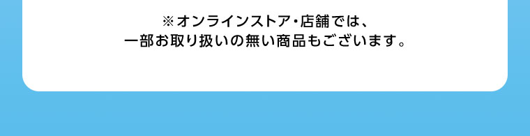 オンラインストア・店舗では、一部お取り扱いのない商品もございます。