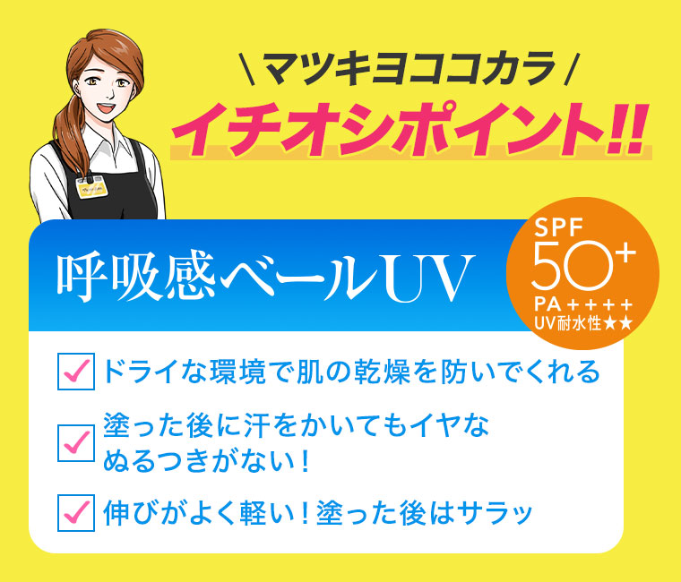 マツキヨココカラ、イチオシポイント！！呼吸感ベールUV。SPF50+ PA++++、UV耐水性★★。ドライな環境で肌の乾燥を防いでくれる。塗った後に汗をかいてもイヤなぬるつきがない！伸びがよく軽い！塗った後はサラッ。