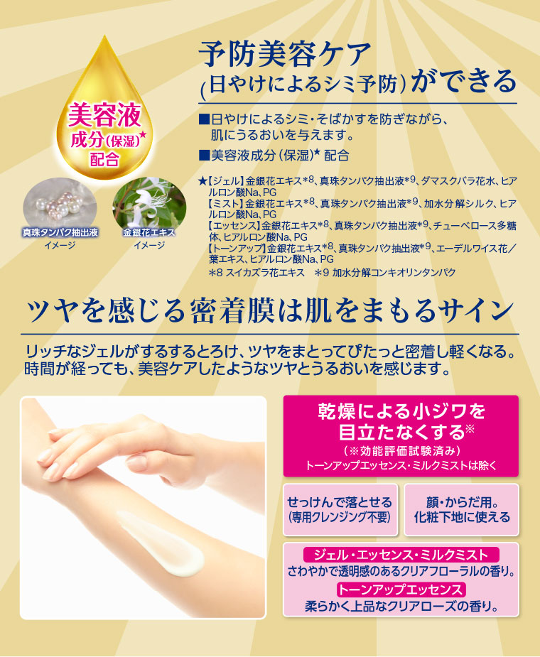 美容液成分(保湿)配合。真珠たん白エキス、金銀花エキス イメージ(本画像をご確認ください)。予防美容ケア(日やけによるシミ予防)ができる。日やけによるシミ・そばかすを防ぎながら、肌にうるおいを与えます。ツヤを感じる密着膜は肌をまもるサイン。リッチなジェルまたはエッセンスがするするとろけて、手肌に吸い付き、ぴたっと密着して軽くなる。時間が経っても触れるたび、美容ケアしたようなうるおいを感じます。乾燥による小ジワを目立たなくする。せっけんで落とせる(専用クレンジング不要)。顔・からだ用。化粧下地に使える。ジェル・エッセンス・ミルクミスト。さわやかで透明感のあるクリアフローラルの香り。トーンアップエッセンス。柔らかく上品なクリアローズの香り。注釈(詳細は本画像をご確認ください)。
