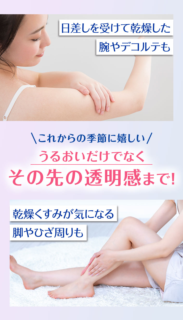 日差しを受けて乾燥した腕やデコルテも。これからの季節に嬉しい、うるおいだけでなくその先の透明感まで！乾燥くすみが気になる脚やひざ周りも。