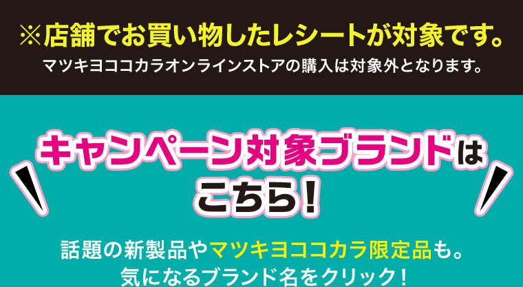 店舗でお買い物したレシートが対象です。マツキヨココカラオンラインストアの購入は対象外となります。キャンペーン対象ブランドはこちら！話題の新製品やマツキヨココカラ限定品も。気になるブランド名をクリック！