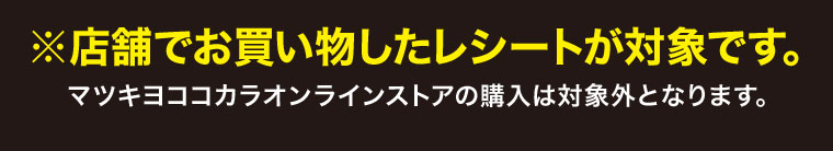 店舗でお買い物したレシートが対象です。マツキヨココカラオンラインストアの購入は対象外となります。