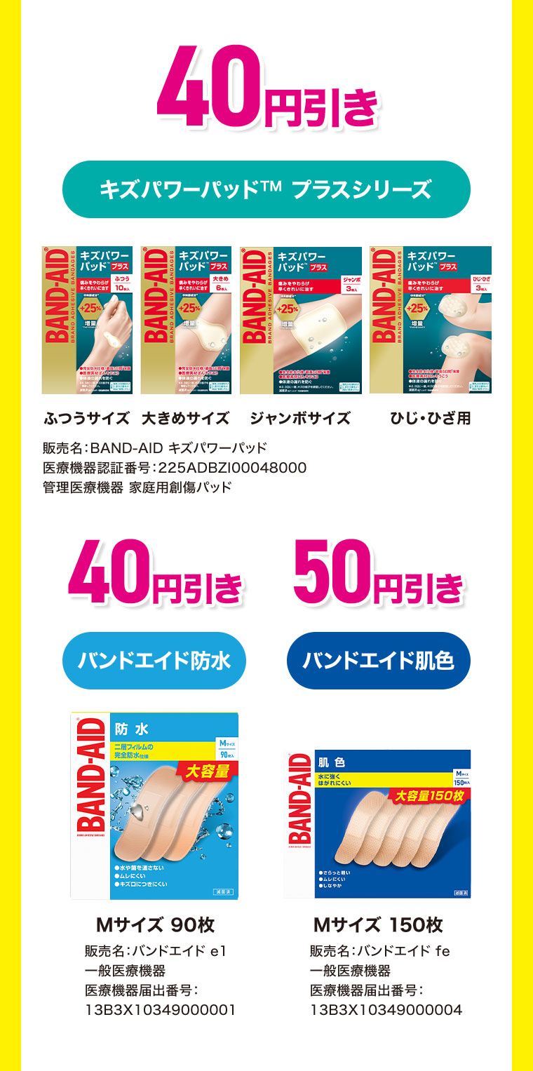 40円引き。キズパワーパッド プラスシリーズ。ふつうサイズ、大きめサイズ、ジャンボサイズ。ひじ・ひざ用。40円引き。バンドエイド防水、Mサイズ90枚。50円引き。バンドエイド肌色、Mサイズ150枚。