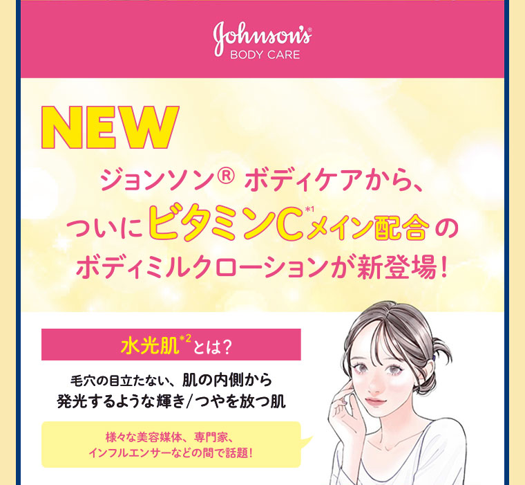 NEW。ジョンソンボディケアから、ついにビタミンCメイン配合のボディミルクローションが新登場！水光肌とは？毛穴の目立たない、肌の内側から発光するような輝き、つやを放つ肌。様々な美容媒体、専門家、インフルエンサーなどの間で話題！