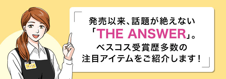 発売以来、話題が絶えない THE ANSWER。ベスコス受賞歴多数の注目アイテムをご紹介します！