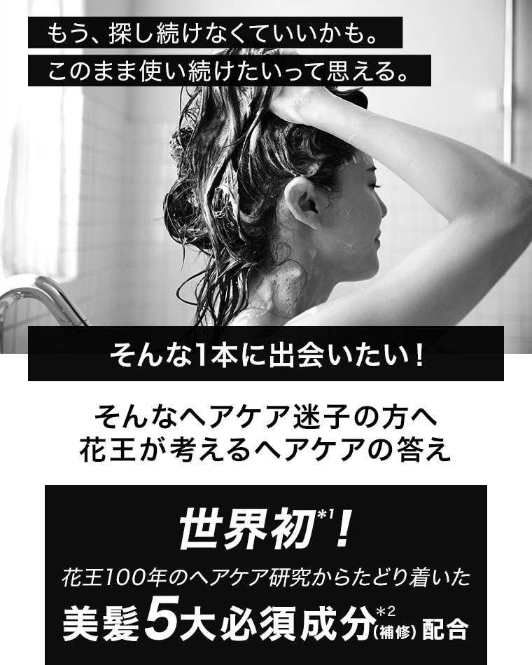 もう、探し続けなくていいかも。このまま使い続けたいって思える。そんな1本に出会いたい！そんなヘアケア迷子の方へ。花王が考えるヘアケアの答え。世界初！花王100年のヘアケア研究からたどり着いた美髮5大必須成分(補修)配合。