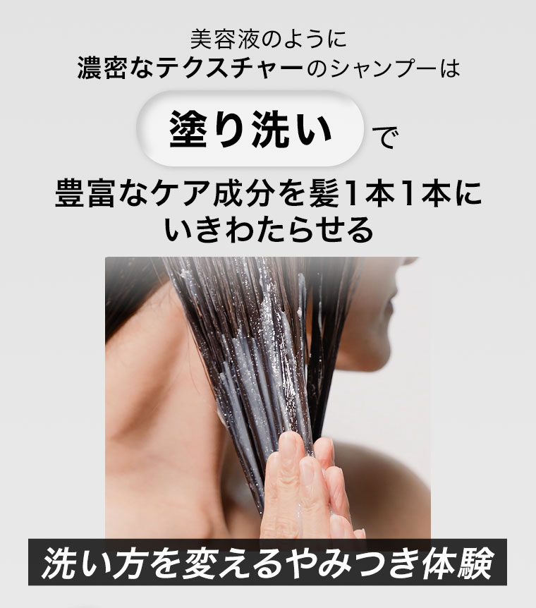 美容液のように濃密なテクスチャーのシャンプーは、塗り洗いで豊富なケア成分を髪1本1本にいきわたらせる。洗い方を変えるやみつき体験。