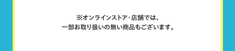 オンラインストア・店舗では、一部お取り扱いのない商品もございます。