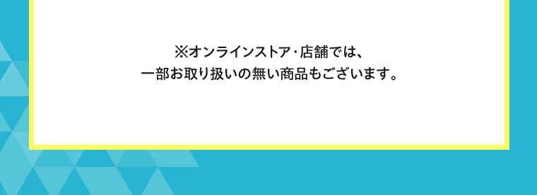 オンラインストア・店舗では、一部お取り扱いのない商品もございます。
