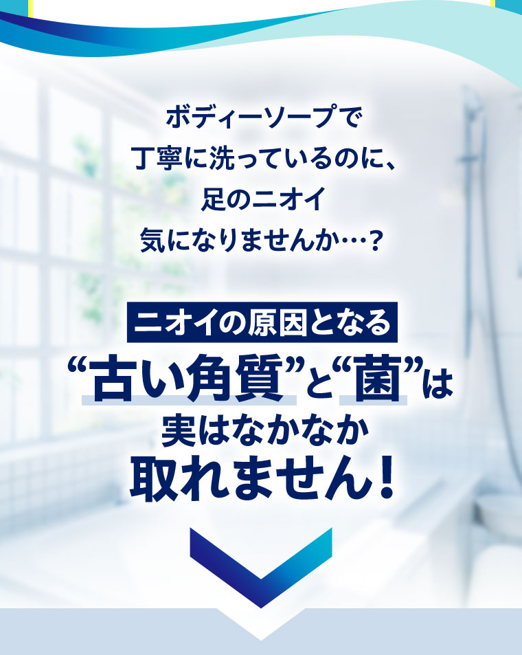 ボディーソープで丁寧に洗っているのに、足のニオイ気になりませんか･･･?ニオイの原因となる“古い角質”と“菌”は実はなかなか取れません!