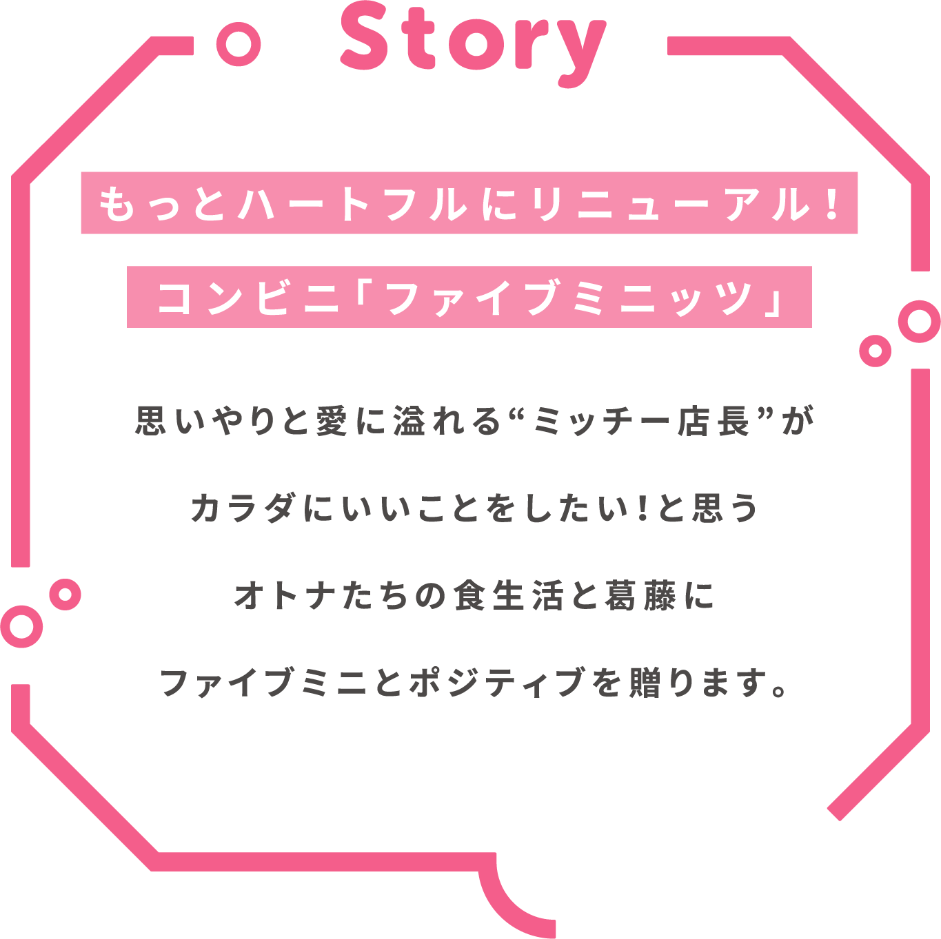 Story もっとハートフルにリニューアル！コンビニ「ファイブミニッツ」思いやりと愛に溢れる“ミッチー店長”がカラダにいいことをしたい！と思うオトナたちの食生活と葛藤にファイブミニとポジティブを贈ります。