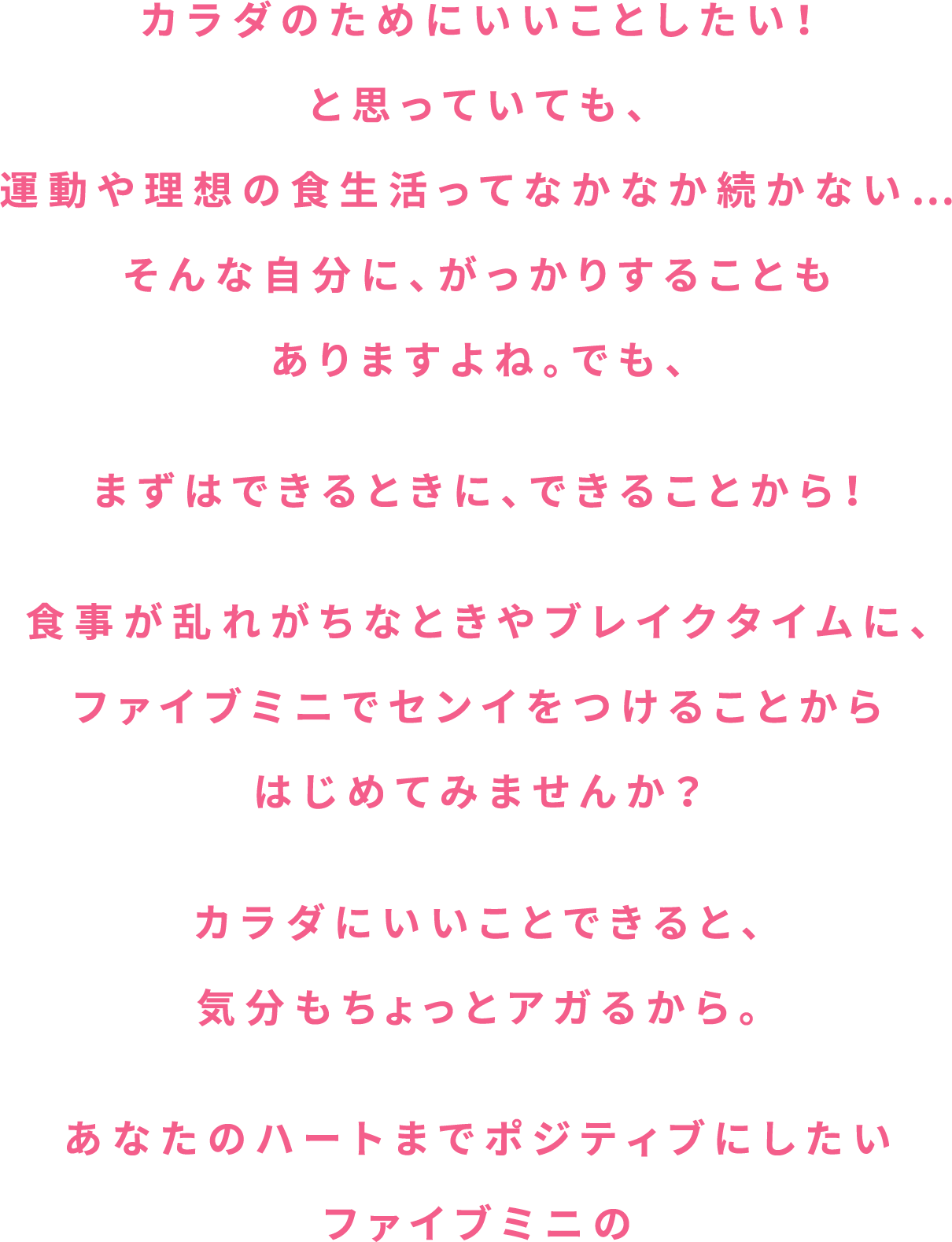 カラダのためにいいことしたい！と思っていても、運動や理想の食生活ってなかなか続かない…そんな自分に、がっかりすることもありますよね。でも、まずはできるときに、できることから！食事が乱れがちなときやブレイクタイムに、ファイブミニでセンイをつけることからはじめてみませんか？カラダにいいことできると、気分もちょっとアガるから。あなたのハートまでポジティブにしたいファイブミニの